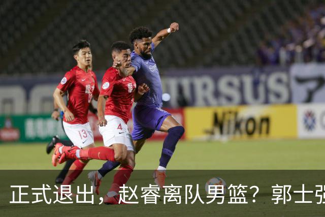 正式退出，赵睿离队男篮？郭士强发声，官宣决定，队长人选揭晓