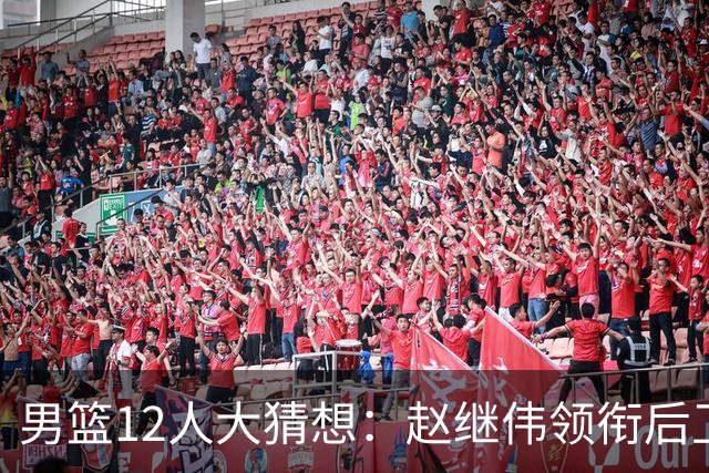 男篮12人大猜想：赵继伟领衔后卫线，杨瀚森没悬念，李弘权扮奇兵